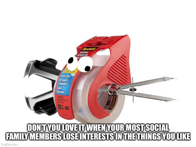 What a great start...... | DON’T YOU LOVE IT WHEN YOUR MOST SOCIAL FAMILY MEMBERS LOSE INTERESTS IN THE THINGS YOU LIKE | made w/ Imgflip meme maker