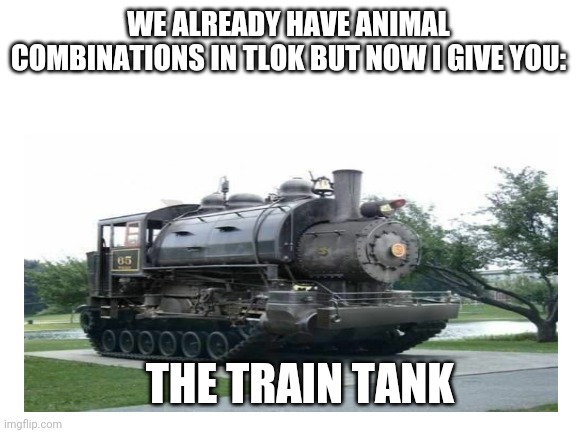 WE ALREADY HAVE ANIMAL COMBINATIONS IN TLOK BUT NOW I GIVE YOU:; THE TRAIN TANK | made w/ Imgflip meme maker