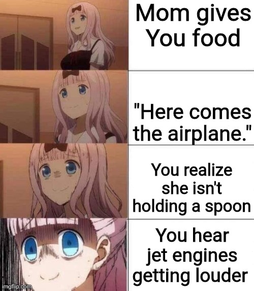 Someone's gonna die tonight | Mom gives You food; "Here comes the airplane."; You realize she isn't holding a spoon; You hear jet engines getting louder | image tagged in chika template,memes,funny,airplane | made w/ Imgflip meme maker