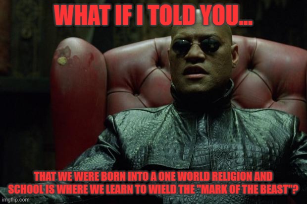 Matrix Morpheus  | WHAT IF I TOLD YOU... THAT WE WERE BORN INTO A ONE WORLD RELIGION AND SCHOOL IS WHERE WE LEARN TO WIELD THE "MARK OF THE BEAST"? | image tagged in matrix morpheus | made w/ Imgflip meme maker