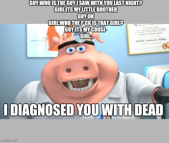 I Diagnose You With Dead | GUY:WHO IS THE GUY I SAW WITH YOU LAST NIGHT?
GIRL:ITS MY LITTLE BROTHER
GUY:OK

GIRL:WHO THE F*CK IS THAT GIRL?
GUY:ITS MY COUSI-
GIRL:; I DIAGNOSED YOU WITH DEAD | image tagged in i diagnose you with dead | made w/ Imgflip meme maker