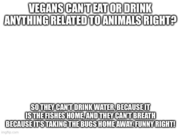 Being a vegan is stupid | VEGANS CAN’T EAT OR DRINK ANYTHING RELATED TO ANIMALS RIGHT? SO THEY CAN’T DRINK WATER, BECAUSE IT IS THE FISHES HOME, AND THEY CAN’T BREATH BECAUSE IT’S TAKING THE BUGS HOME AWAY. FUNNY RIGHT! | image tagged in blank white template | made w/ Imgflip meme maker