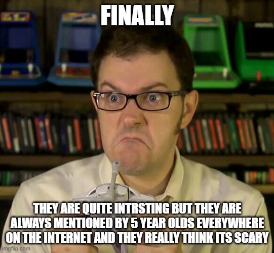 Angry Video Game Nerd | FINALLY THEY ARE QUITE INTRSTING BUT THEY ARE ALWAYS MENTIONED BY 5 YEAR OLDS EVERYWHERE ON THE INTERNET AND THEY REALLY THINK ITS SCARY | image tagged in angry video game nerd | made w/ Imgflip meme maker