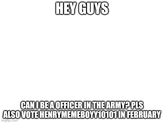 Blank White Template | HEY GUYS; CAN I BE A OFFICER IN THE ARMY? PLS ALSO VOTE HENRYMEMEBOYY10101 IN FEBRUARY | image tagged in blank white template | made w/ Imgflip meme maker