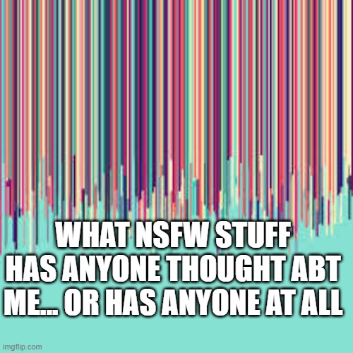 ? | WHAT NSFW STUFF HAS ANYONE THOUGHT ABT ME... OR HAS ANYONE AT ALL | image tagged in idk | made w/ Imgflip meme maker
