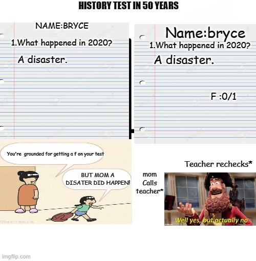 Bryce should have gotten points | Name:bryce; HISTORY TEST IN 50 YEARS; NAME:BRYCE; 1.What happened in 2020? 1.What happened in 2020? A disaster. A disaster. F :0/1; mom Calls teacher*; You're  grounded for getting a f on your test; Teacher rechecks*; BUT MOM A DISATER DID HAPPEN! | image tagged in memes,blank starter pack | made w/ Imgflip meme maker