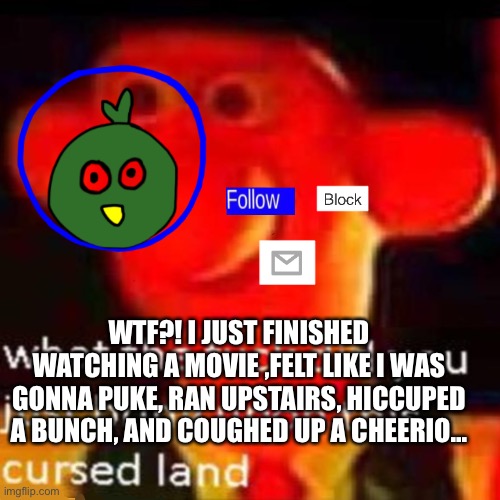 WTF IS WRONG WITH ME | WTF?! I JUST FINISHED WATCHING A MOVIE ,FELT LIKE I WAS GONNA PUKE, RAN UPSTAIRS, HICCUPED A BUNCH, AND COUGHED UP A CHEERIO... | made w/ Imgflip meme maker