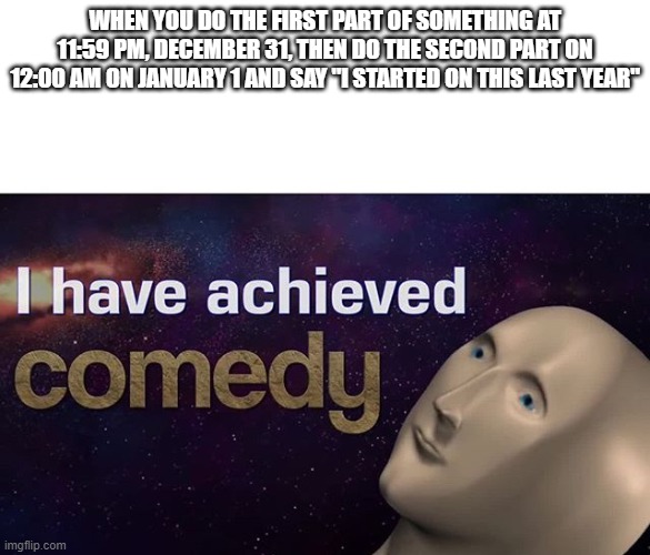 honestly this is getting old | WHEN YOU DO THE FIRST PART OF SOMETHING AT 11:59 PM, DECEMBER 31, THEN DO THE SECOND PART ON 12:00 AM ON JANUARY 1 AND SAY "I STARTED ON THIS LAST YEAR" | image tagged in i have achieved comedy | made w/ Imgflip meme maker