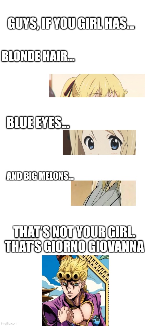 E | GUYS, IF YOU GIRL HAS... BLONDE HAIR... BLUE EYES... AND BIG MELONS... THAT’S NOT YOUR GIRL. THAT’S GIORNO GIOVANNA | image tagged in blank white template | made w/ Imgflip meme maker