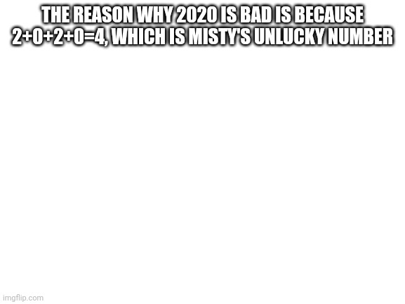 Blank White Template | THE REASON WHY 2020 IS BAD IS BECAUSE 2+0+2+0=4, WHICH IS MISTY'S UNLUCKY NUMBER | image tagged in blank white template | made w/ Imgflip meme maker