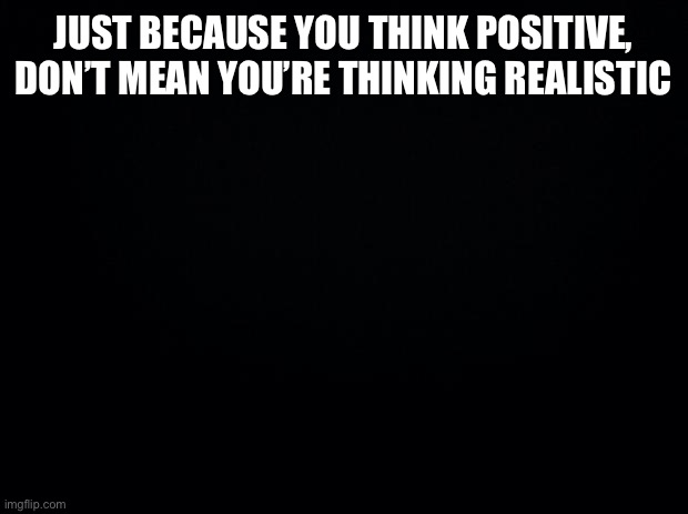 Black background | JUST BECAUSE YOU THINK POSITIVE, DON’T MEAN YOU’RE THINKING REALISTIC | image tagged in black background | made w/ Imgflip meme maker