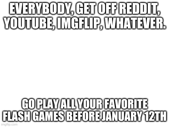 Blank White Template | EVERYBODY, GET OFF REDDIT, YOUTUBE, IMGFLIP, WHATEVER. GO PLAY ALL YOUR FAVORITE FLASH GAMES BEFORE JANUARY 12TH | image tagged in blank white template | made w/ Imgflip meme maker