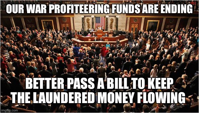 Next scam! | OUR WAR PROFITEERING FUNDS ARE ENDING; BETTER PASS A BILL TO KEEP THE LAUNDERED MONEY FLOWING | image tagged in congress,politics,memes,bullshit,robbery,war profiteering | made w/ Imgflip meme maker