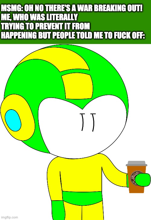 I ain't helping this time. If ya'll really want me to fuck off then fine, die in the flames of war, fucking peasants. | MSMG: OH NO THERE'S A WAR BREAKING OUT!
ME, WHO WAS LITERALLY TRYING TO PREVENT IT FROM HAPPENING BUT PEOPLE TOLD ME TO FUCK OFF: | made w/ Imgflip meme maker