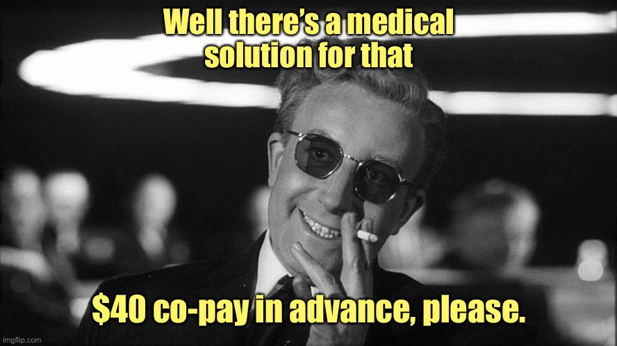 Doctor Strangelove says... | Well there’s a medical
solution for that $40 co-pay in advance, please. | image tagged in doctor strangelove says | made w/ Imgflip meme maker