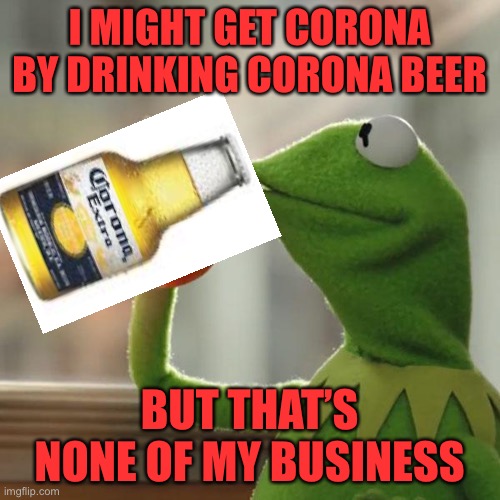 But That's None Of My Business Meme | I MIGHT GET CORONA BY DRINKING CORONA BEER BUT THAT’S NONE OF MY BUSINESS | image tagged in memes,but that's none of my business,kermit the frog | made w/ Imgflip meme maker