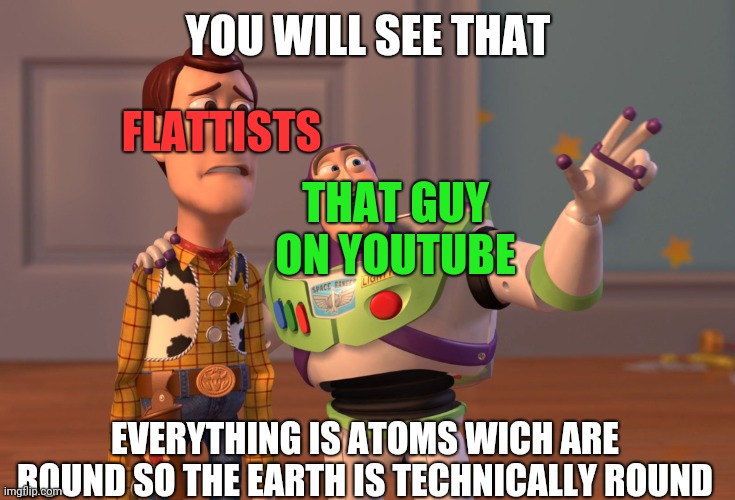 i technically destroyed the flatists community | YOU WILL SEE THAT; FLATTISTS; THAT GUY ON YOUTUBE; EVERYTHING IS ATOMS WICH ARE ROUND SO THE EARTH IS TECHNICALLY ROUND | image tagged in memes,x x everywhere,flat earth | made w/ Imgflip meme maker