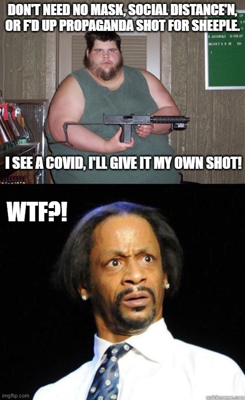 COVIDIOT Logic. | DON'T NEED NO MASK, SOCIAL DISTANCE'N, OR F'D UP PROPAGANDA SHOT FOR SHEEPLE. I SEE A COVID, I'LL GIVE IT MY OWN SHOT! WTF?! | image tagged in katt williams wtf meme,fat dude,covid,vaccines,covidiots,shot | made w/ Imgflip meme maker