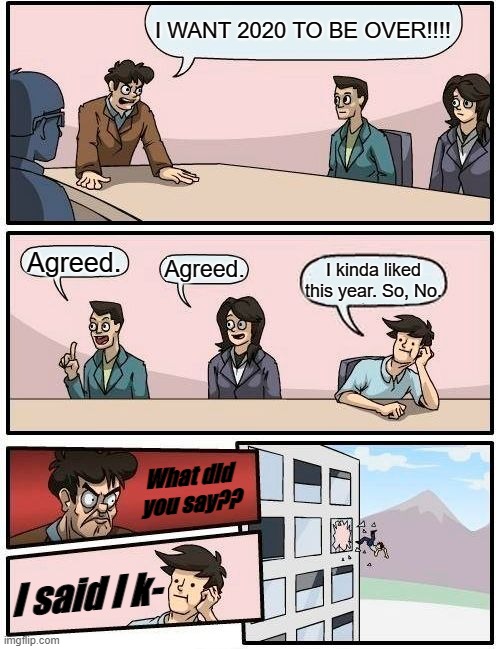 Boardroom Meeting Suggestion Meme | I WANT 2020 TO BE OVER!!!! Agreed. Agreed. I kinda liked this year. So, No. What did you say?? I said I k- | image tagged in memes,boardroom meeting suggestion | made w/ Imgflip meme maker