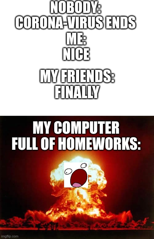 NOBODY:
CORONA-VIRUS ENDS; ME:
NICE; MY FRIENDS:
FINALLY; MY COMPUTER FULL OF HOMEWORKS: | image tagged in blank white template,memes,nuclear explosion | made w/ Imgflip meme maker