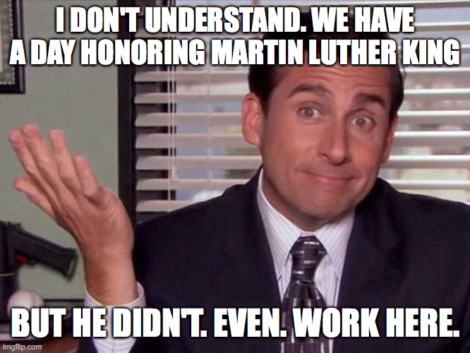 Michael Scott MLK Quote |  I DON'T UNDERSTAND. WE HAVE A DAY HONORING MARTIN LUTHER KING; BUT HE DIDN'T. EVEN. WORK HERE. | image tagged in the office,michael scott,martin luther king | made w/ Imgflip meme maker