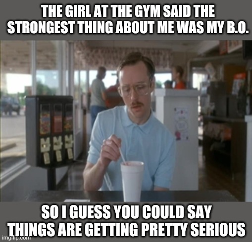 So I Guess You Can Say Things Are Getting Pretty Serious Meme | THE GIRL AT THE GYM SAID THE STRONGEST THING ABOUT ME WAS MY B.O. SO I GUESS YOU COULD SAY THINGS ARE GETTING PRETTY SERIOUS | image tagged in memes,so i guess you can say things are getting pretty serious | made w/ Imgflip meme maker