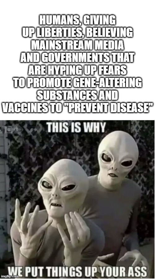 Leftists can't logic | HUMANS, GIVING UP LIBERTIES, BELIEVING MAINSTREAM MEDIA AND GOVERNMENTS THAT ARE HYPING UP FEARS TO PROMOTE GENE-ALTERING SUBSTANCES AND VACCINES TO "PREVENT DISEASE" | image tagged in aliens,leftists like things up their butts,leftists believe anything mainstream media says | made w/ Imgflip meme maker