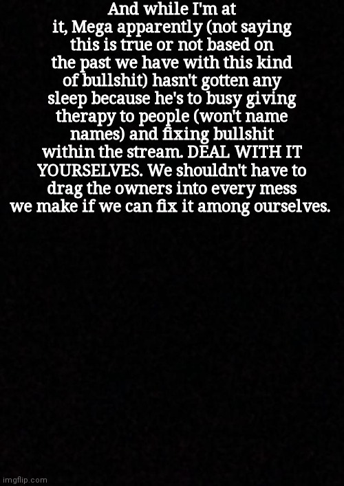 It's called unnecessary stress | And while I'm at it, Mega apparently (not saying this is true or not based on the past we have with this kind of bullshit) hasn't gotten any sleep because he's to busy giving therapy to people (won't name names) and fixing bullshit within the stream. DEAL WITH IT YOURSELVES. We shouldn't have to drag the owners into every mess we make if we can fix it among ourselves. | image tagged in blank | made w/ Imgflip meme maker