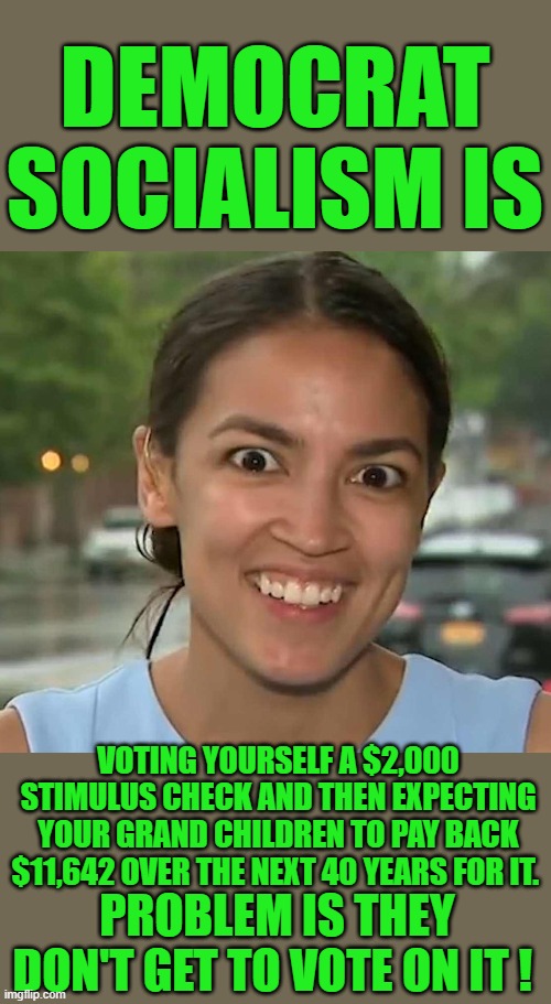 yep | DEMOCRAT SOCIALISM IS; VOTING YOURSELF A $2,000 STIMULUS CHECK AND THEN EXPECTING YOUR GRAND CHILDREN TO PAY BACK $11,642 OVER THE NEXT 40 YEARS FOR IT. PROBLEM IS THEY DON'T GET TO VOTE ON IT ! | image tagged in democrats,socialism,communism,hypocrisy | made w/ Imgflip meme maker