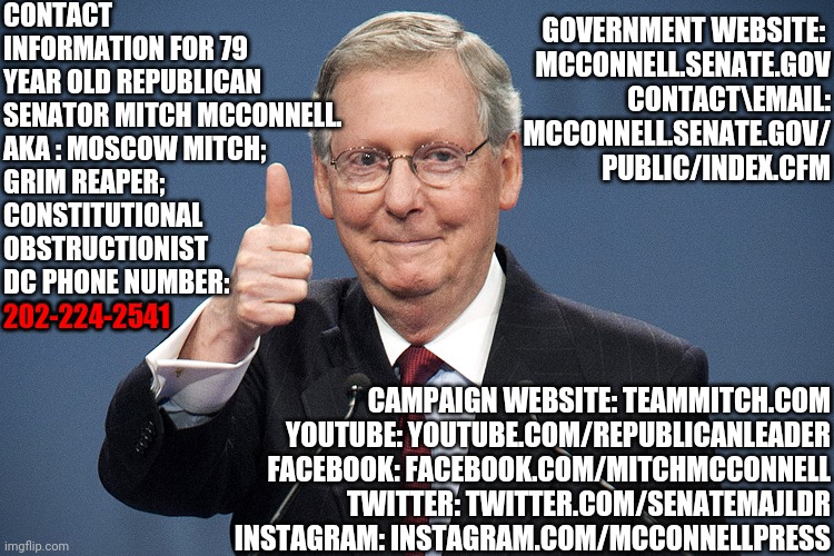 Tell Him | CONTACT INFORMATION FOR 79 YEAR OLD REPUBLICAN SENATOR MITCH MCCONNELL.  
AKA : MOSCOW MITCH; 
GRIM REAPER; 
CONSTITUTIONAL 
OBSTRUCTIONIST
DC PHONE NUMBER: 
202-224-2541; GOVERNMENT WEBSITE: 

MCCONNELL.SENATE.GOV
CONTACT\EMAIL: MCCONNELL.SENATE.GOV/
PUBLIC/INDEX.CFM; 202-224-2541; CAMPAIGN WEBSITE: TEAMMITCH.COM
YOUTUBE: YOUTUBE.COM/REPUBLICANLEADER
FACEBOOK: FACEBOOK.COM/MITCHMCCONNELL
TWITTER: TWITTER.COM/SENATEMAJLDR
INSTAGRAM: INSTAGRAM.COM/MCCONNELLPRESS | image tagged in mitch mcconnell,memes,traitor,lock him up,liars club,payback | made w/ Imgflip meme maker