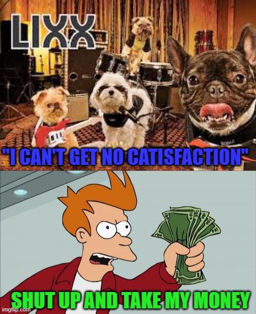 Tickets are bare bone prices!!! | "I CAN'T GET NO CATISFACTION"; SHUT UP AND TAKE MY MONEY | image tagged in memes,shut up and take my money fry,dogs,lixx,funny,animals | made w/ Imgflip meme maker