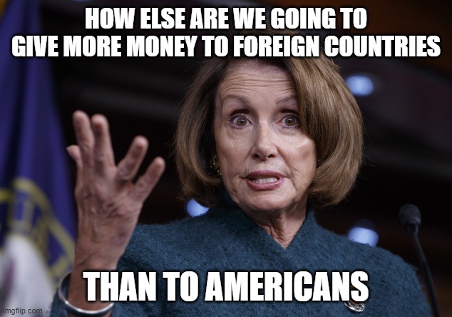 Good old Nancy Pelosi | HOW ELSE ARE WE GOING TO GIVE MORE MONEY TO FOREIGN COUNTRIES THAN TO AMERICANS | image tagged in good old nancy pelosi | made w/ Imgflip meme maker