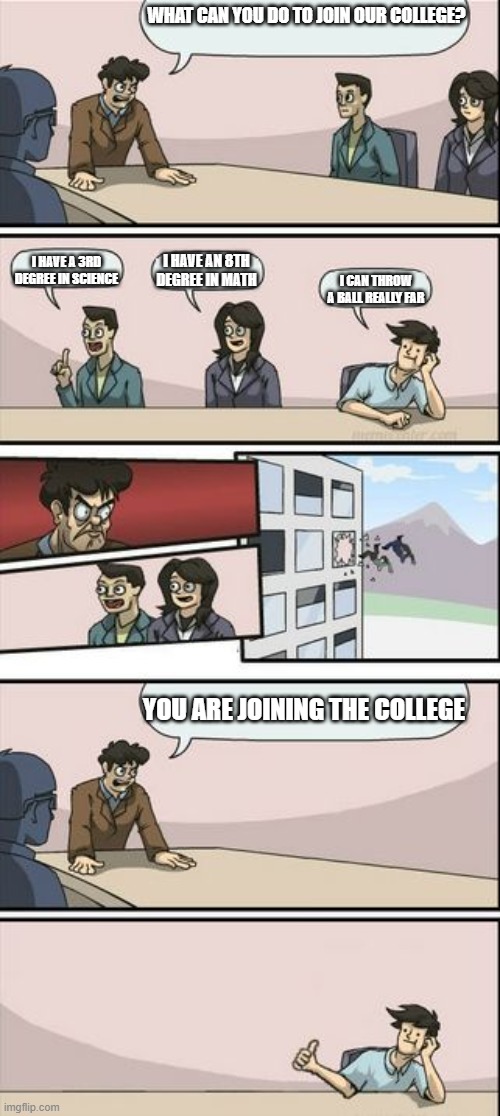 Colleges be like: | WHAT CAN YOU DO TO JOIN OUR COLLEGE? I HAVE A 3RD DEGREE IN SCIENCE; I HAVE AN 8TH DEGREE IN MATH; I CAN THROW A BALL REALLY FAR; YOU ARE JOINING THE COLLEGE | image tagged in boardroom meeting sugg 2 | made w/ Imgflip meme maker