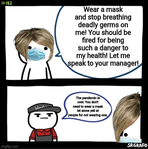 Karen after the pandemic | Wear a mask and stop breathing deadly germs on me! You should be fired for being such a danger to my health! Let me speak to your manager! The pandemic is over. You don't need to wear a mask let alone yell at people for not wearing one. | image tagged in sir this is a wendys,karen,mask,hysteria | made w/ Imgflip meme maker