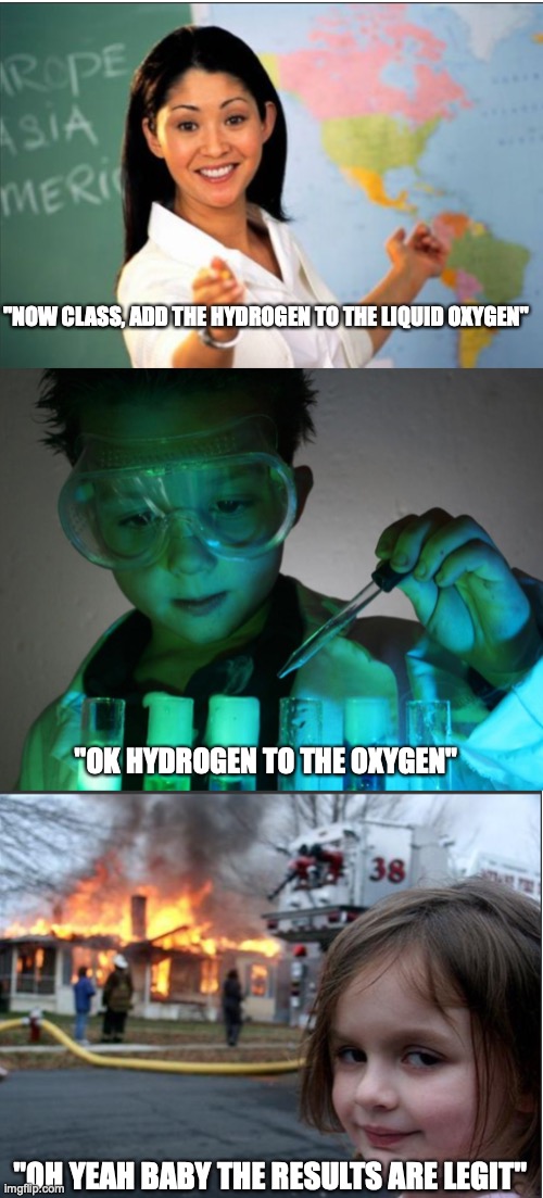 scientifical disaster | "NOW CLASS, ADD THE HYDROGEN TO THE LIQUID OXYGEN"; "OK HYDROGEN TO THE OXYGEN"; "OH YEAH BABY THE RESULTS ARE LEGIT" | image tagged in funny memes,oof | made w/ Imgflip meme maker
