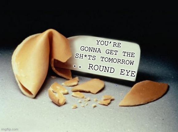 IF FORTUNE COOKIES TOLD IT TRUE .. | .. ROUND EYE; YOU’RE GONNA GET THE SH*TS TOMORROW | image tagged in fortune cookie,reality,insult,foreign food,the two bob bits,dark humour | made w/ Imgflip meme maker