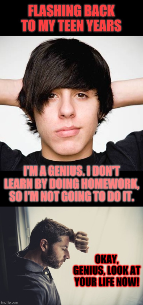 Look, kids, it's not just about learning. The scholarships go to the geniuses with proof they are willing to work. | FLASHING BACK TO MY TEEN YEARS; I'M A GENIUS. I DON'T LEARN BY DOING HOMEWORK, SO I'M NOT GOING TO DO IT. OKAY, GENIUS, LOOK AT YOUR LIFE NOW! | image tagged in narrow black strip background,memes,regrets,school,learn from the mistakes of others | made w/ Imgflip meme maker