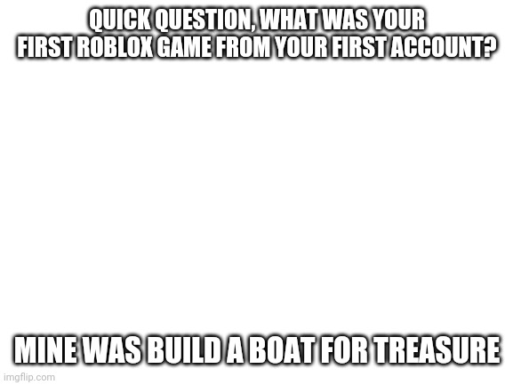 I started back on 2014 | QUICK QUESTION, WHAT WAS YOUR FIRST ROBLOX GAME FROM YOUR FIRST ACCOUNT? MINE WAS BUILD A BOAT FOR TREASURE | image tagged in blank white template | made w/ Imgflip meme maker