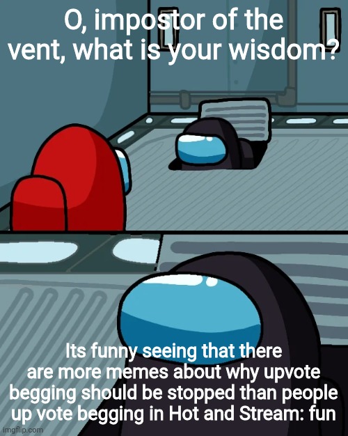 Its true | O, impostor of the vent, what is your wisdom? Its funny seeing that there are more memes about why upvote begging should be stopped than people up vote begging in Hot and Stream: fun | image tagged in impostor of the vent | made w/ Imgflip meme maker