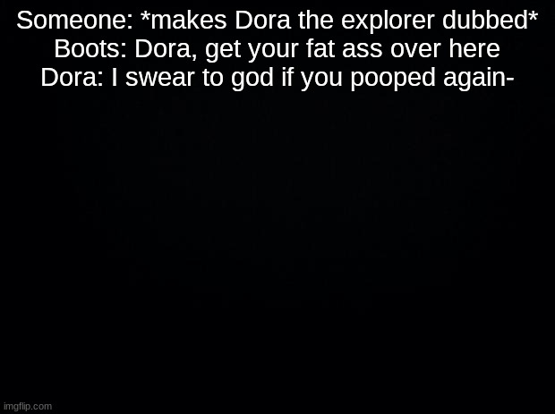 Black background | Someone: *makes Dora the explorer dubbed*
Boots: Dora, get your fat ass over here
Dora: I swear to god if you pooped again- | image tagged in black background | made w/ Imgflip meme maker