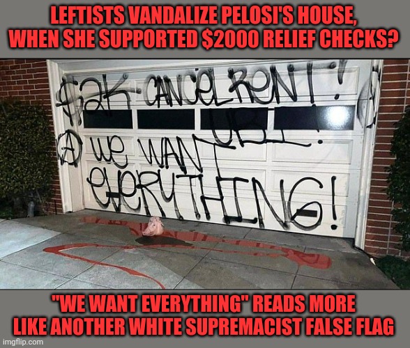 Smells fishy, or porky, to me | LEFTISTS VANDALIZE PELOSI'S HOUSE, WHEN SHE SUPPORTED $2000 RELIEF CHECKS? "WE WANT EVERYTHING" READS MORE LIKE ANOTHER WHITE SUPREMACIST FALSE FLAG | image tagged in nancy pelosi,vandalism,suspicious,leftists,white supremacists,false flag | made w/ Imgflip meme maker