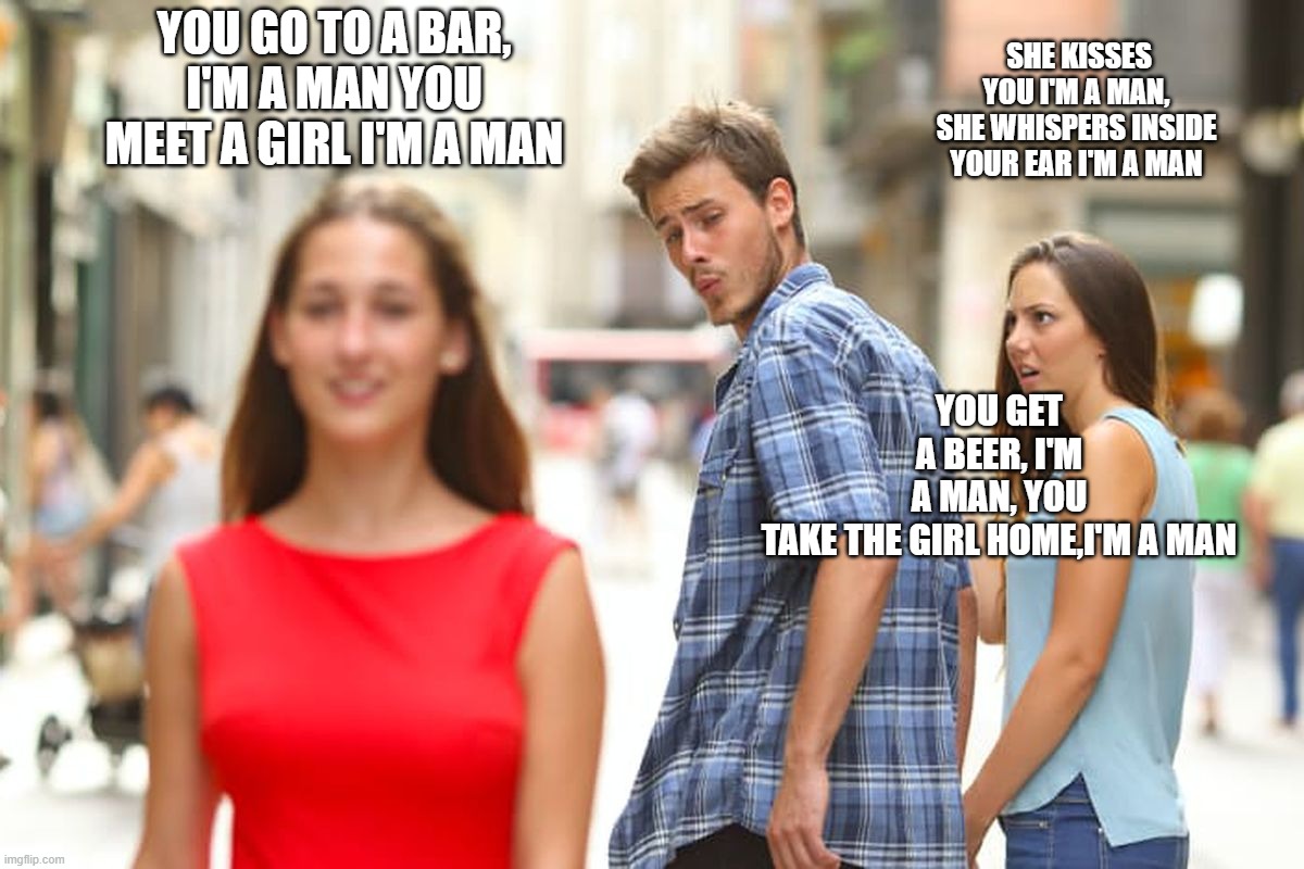 i'm a man | YOU GO TO A BAR, I'M A MAN YOU MEET A GIRL I'M A MAN; SHE KISSES YOU I'M A MAN, SHE WHISPERS INSIDE YOUR EAR I'M A MAN; YOU GET A BEER, I'M A MAN, YOU TAKE THE GIRL HOME,I'M A MAN | image tagged in memes,distracted boyfriend | made w/ Imgflip meme maker