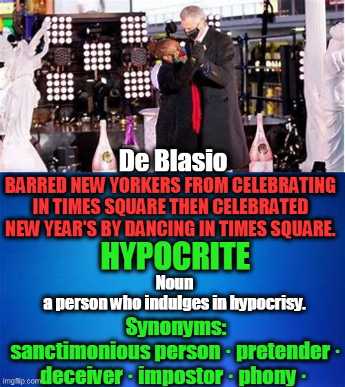 Do As I Say, Not As I Do | De Blasio; BARRED NEW YORKERS FROM CELEBRATING IN TIMES SQUARE THEN CELEBRATED NEW YEAR'S BY DANCING IN TIMES SQUARE. HYPOCRITE; Noun
a person who indulges in hypocrisy. Synonyms:
sanctimonious person · pretender · deceiver · impostor · phony · | image tagged in political meme,hypocrite,democrat | made w/ Imgflip meme maker