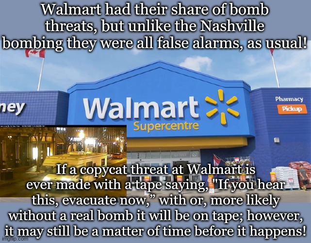 Walmart had their share of bomb threats, but unlike the Nashville bombing they were all false alarms, as usual! If a copycat threat at Walmart is ever made with a tape saying, "If you hear this, evacuate now,” with or, more likely without a real bomb it will be on tape; however, it may still be a matter of time before it happens! | made w/ Imgflip meme maker