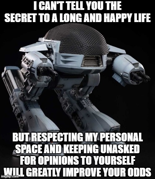 LIFE LESSONS | I CAN'T TELL YOU THE SECRET TO A LONG AND HAPPY LIFE; BUT RESPECTING MY PERSONAL SPACE AND KEEPING UNASKED FOR OPINIONS TO YOURSELF WILL GREATLY IMPROVE YOUR ODDS | image tagged in ed 209 | made w/ Imgflip meme maker