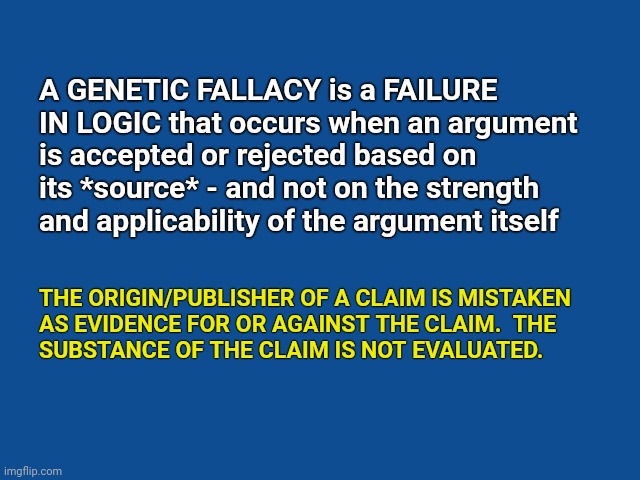 Slate Blue Solid Color Background  | A GENETIC FALLACY is a FAILURE IN LOGIC that occurs when an argument is accepted or rejected based on its *source* - and not on the strength and applicability of the argument itself; THE ORIGIN/PUBLISHER OF A CLAIM IS MISTAKEN 
AS EVIDENCE FOR OR AGAINST THE CLAIM.  THE 
SUBSTANCE OF THE CLAIM IS NOT EVALUATED. | image tagged in slate blue solid color background | made w/ Imgflip meme maker