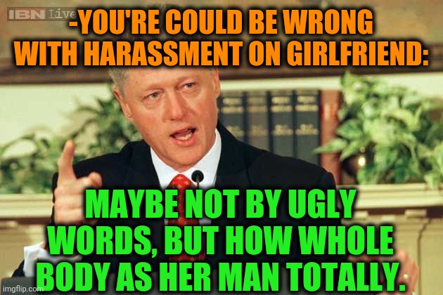 -Leave dat piece of sh*t. |  -YOU'RE COULD BE WRONG WITH HARASSMENT ON GIRLFRIEND:; MAYBE NOT BY UGLY WORDS, BUT HOW WHOLE BODY AS HER MAN TOTALLY. | image tagged in bill clinton - sexual relations,harassment,prove me wrong,gf,another one,bro not cool | made w/ Imgflip meme maker