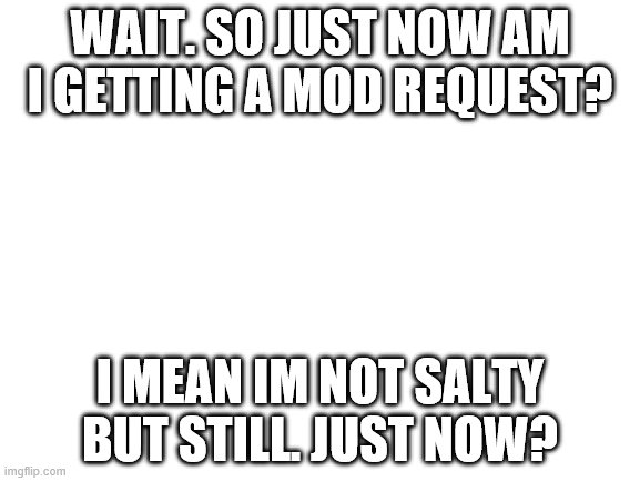 Blank White Template | WAIT. SO JUST NOW AM I GETTING A MOD REQUEST? I MEAN IM NOT SALTY BUT STILL. JUST NOW? | image tagged in blank white template | made w/ Imgflip meme maker