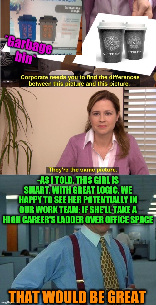 -American grateful wishes. | *Garbage bin*; -AS I TOLD, THIS GIRL IS SMART, WITH GREAT LOGIC, WE HAPPY TO SEE HER POTENTIALLY IN OUR WORK TEAM: IF SHE'LL TAKE A HIGH CAREER'S LADDER OVER OFFICE SPACE; THAT WOULD BE GREAT | image tagged in memes,they're the same picture,that would be great,office space,connection,new template | made w/ Imgflip meme maker