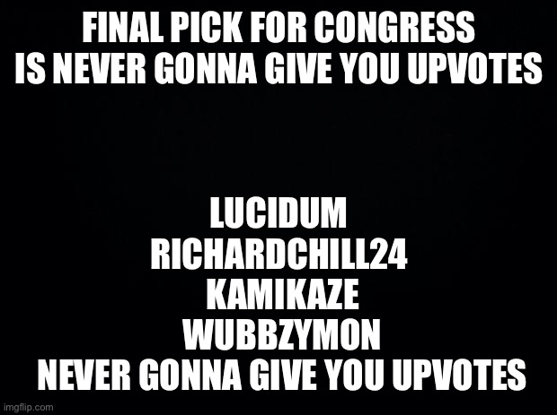 Final picks for congress | FINAL PICK FOR CONGRESS IS NEVER GONNA GIVE YOU UPVOTES; LUCIDUM 
RICHARDCHILL24 
KAMIKAZE
WUBBZYMON
NEVER GONNA GIVE YOU UPVOTES | image tagged in black background,congress | made w/ Imgflip meme maker